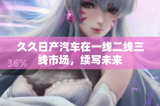 久久日产汽车在一线二线三线市场，续写未来