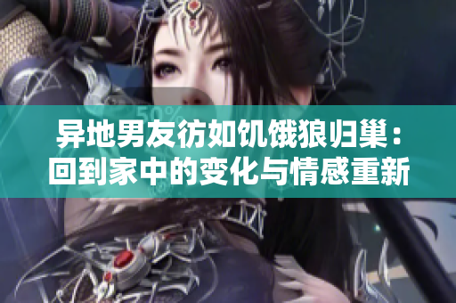 异地男友彷如饥饿狼归巢：回到家中的变化与情感重新连接