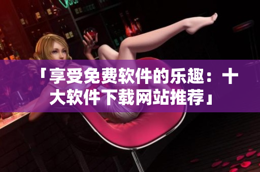 「享受免费软件的乐趣：十大软件下载网站推荐」