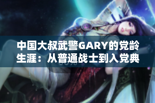 中国大叔武警GARY的党龄生涯：从普通战士到入党典范