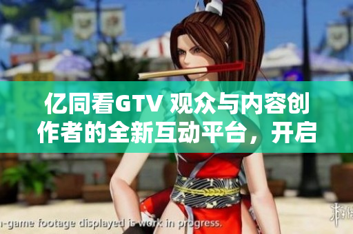 亿同看GTV 观众与内容创作者的全新互动平台，开启视听新体验