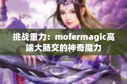 挑战重力：mofermagic高端大肠交的神奇魔力