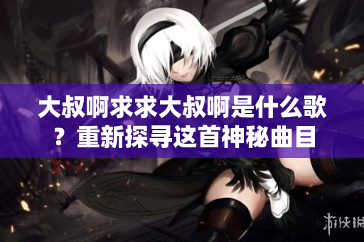 大叔啊求求大叔啊是什么歌？重新探寻这首神秘曲目