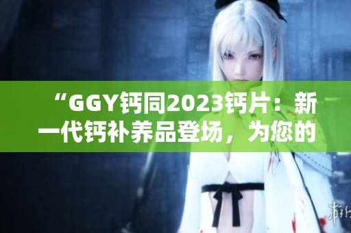 “GGY钙同2023钙片：新一代钙补养品登场，为您的骨骼健康保驾护航！”