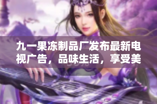 九一果冻制品厂发布最新电视广告，品味生活，享受美味
