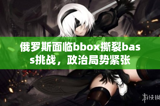 俄罗斯面临bbox撕裂bass挑战，政治局势紧张