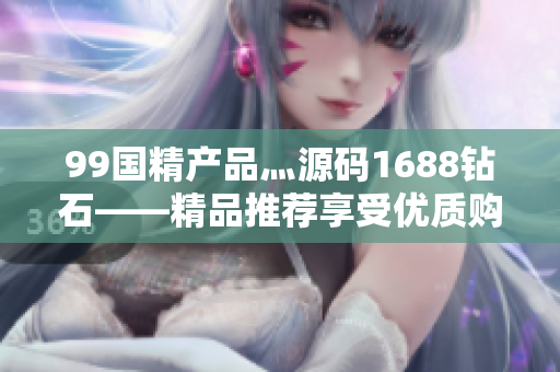 99国精产品灬源码1688钻石——精品推荐享受优质购物
