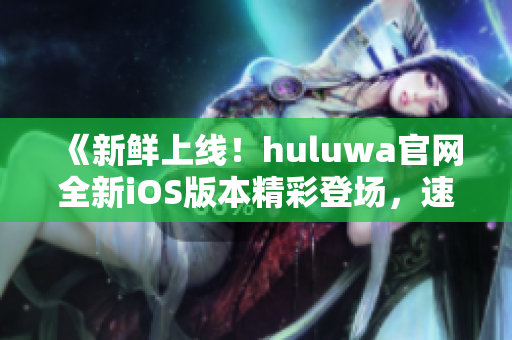 《新鲜上线！huluwa官网全新iOS版本精彩登场，速来体验最新功能》