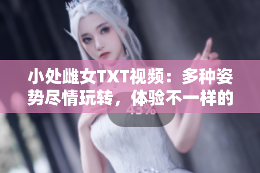 小处雌女TXT视频：多种姿势尽情玩转，体验不一样的乐趣