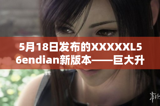 5月18日发布的XXXXXL56endian新版本——巨大升级！