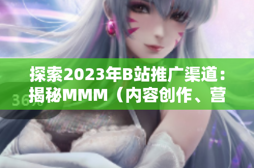 探索2023年B站推广渠道：揭秘MMM（内容创作、营销、娱乐）的入口战略