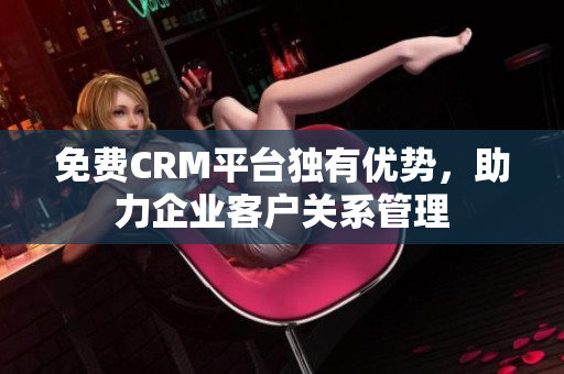 免费CRM平台独有优势，助力企业客户关系管理