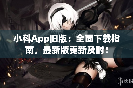 小科App旧版：全面下载指南，最新版更新及时！