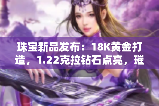 珠宝新品发布：18K黄金打造，1.22克拉钻石点亮，璀璨38颗。