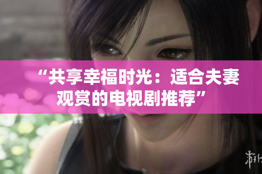“共享幸福时光：适合夫妻观赏的电视剧推荐”