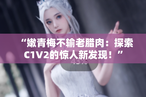 “嫩青梅不输老腊肉：探索C1V2的惊人新发现！”