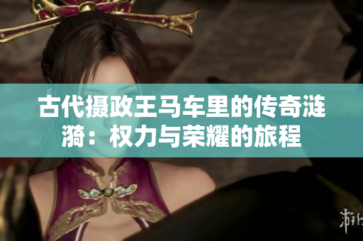 古代摄政王马车里的传奇涟漪：权力与荣耀的旅程