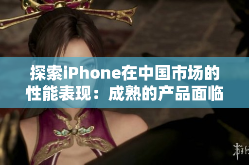 探索iPhone在中国市场的性能表现：成熟的产品面临的挑战与机遇