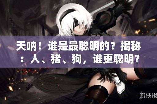 天呐！谁是最聪明的？揭秘：人、猪、狗，谁更聪明？