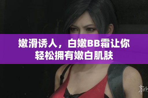 嫩滑诱人，白嫩BB霜让你轻松拥有嫩白肌肤