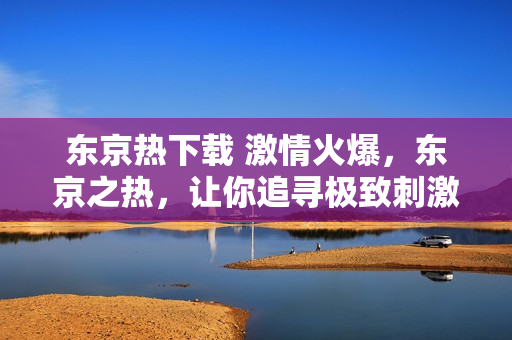 东京热下载 激情火爆，东京之热，让你追寻极致刺激