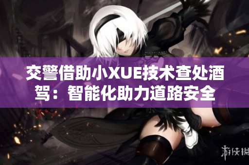 交警借助小XUE技术查处酒驾：智能化助力道路安全