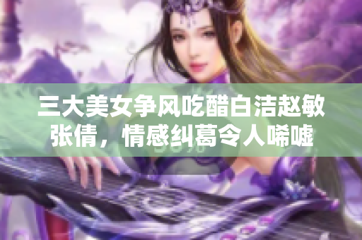 三大美女争风吃醋白洁赵敏张倩，情感纠葛令人唏嘘