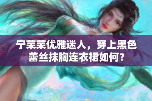 宁荣荣优雅迷人，穿上黑色蕾丝抹胸连衣裙如何？