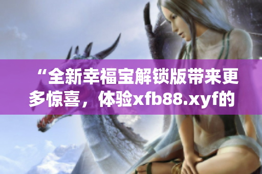 “全新幸福宝解锁版带来更多惊喜，体验xfb88.xyf的力量”