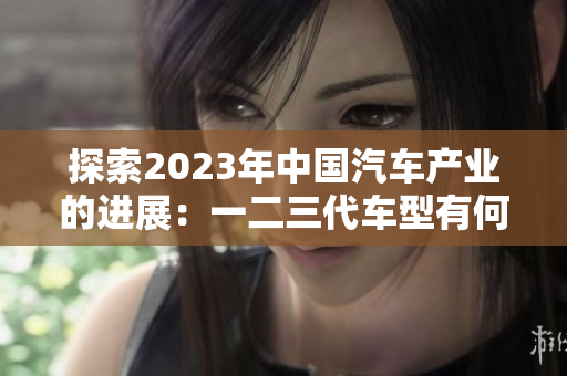 探索2023年中国汽车产业的进展：一二三代车型有何不同