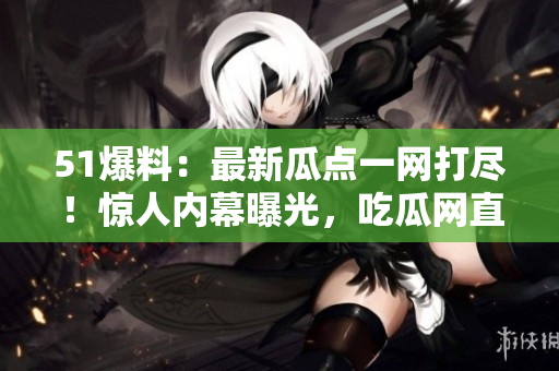51爆料：最新瓜点一网打尽！惊人内幕曝光，吃瓜网直击热点事件，你绝对不能错过！
