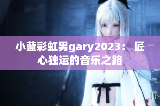 小蓝彩虹男gary2023： 匠心独运的音乐之路