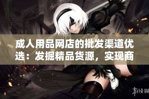 成人用品网店的批发渠道优选：发掘精品货源，实现商品多样化