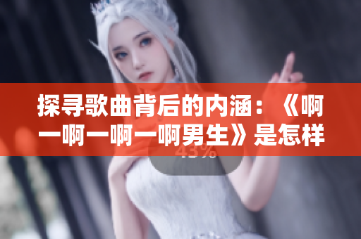 探寻歌曲背后的内涵：《啊一啊一啊一啊男生》是怎样的一首歌？