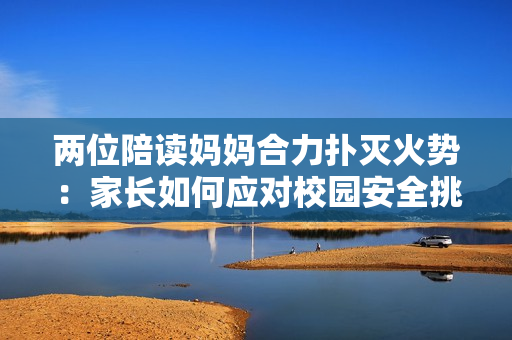 两位陪读妈妈合力扑灭火势：家长如何应对校园安全挑战