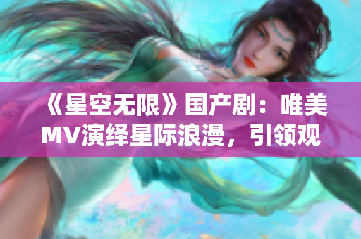 《星空无限》国产剧：唯美MV演绎星际浪漫，引领观众走进未知宇宙之门