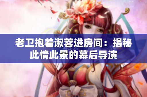 老卫抱着淑蓉进房间：揭秘此情此景的幕后导演