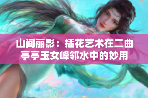 山间丽影：插花艺术在二曲亭亭玉女峰邻水中的妙用