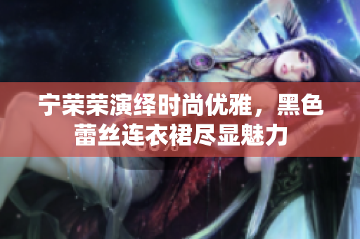 宁荣荣演绎时尚优雅，黑色蕾丝连衣裙尽显魅力