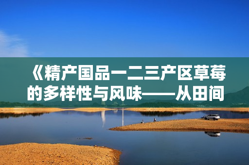 《精产国品一二三产区草莓的多样性与风味——从田间到餐桌的味觉之旅》