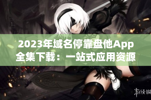 2023年域名停靠盘他App全集下载：一站式应用资源获取完整指南