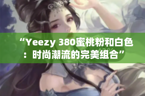 “Yeezy 380蜜桃粉和白色：时尚潮流的完美组合”