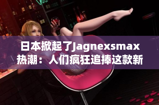 日本掀起了Jagnexsmax热潮：人们疯狂追捧这款新产品