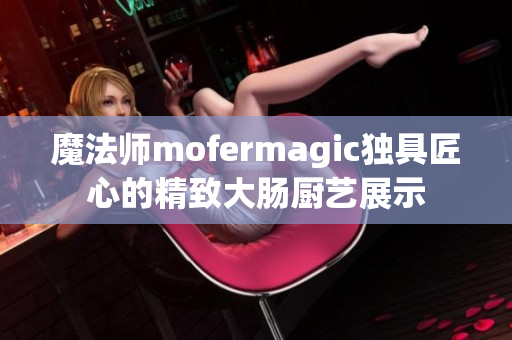 魔法师mofermagic独具匠心的精致大肠厨艺展示