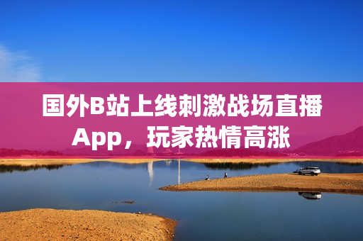 国外B站上线刺激战场直播App，玩家热情高涨