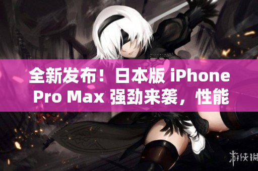 全新发布！日本版 iPhone Pro Max 强劲来袭，性能超预期！