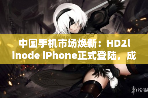 中国手机市场焕新：HD2linode iPhone正式登陆，成熟智能手机值得关注