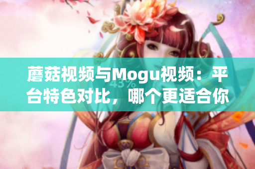 蘑菇视频与Mogu视频：平台特色对比，哪个更适合你？