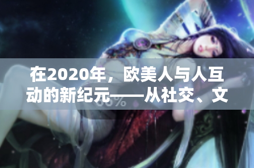 在2020年，欧美人与人互动的新纪元——从社交、文化到科技的深度探索