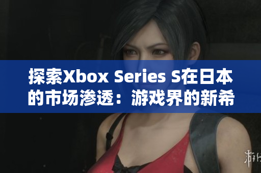 探索Xbox Series S在日本的市场渗透：游戏界的新希望